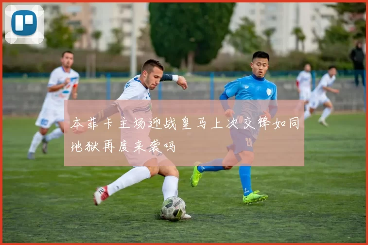 本菲卡主场迎战皇马上次交锋如同地狱再度来袭吗