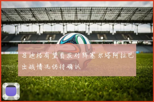 吕迪格有望首发对阵塞尔塔阿拉巴出战情况仍待确认