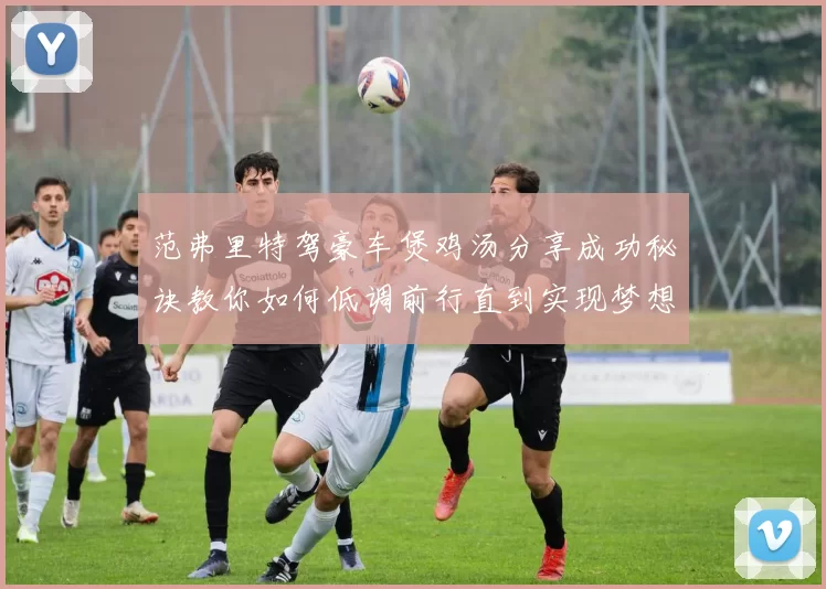 范弗里特驾豪车煲鸡汤分享成功秘诀教你如何低调前行直到实现梦想