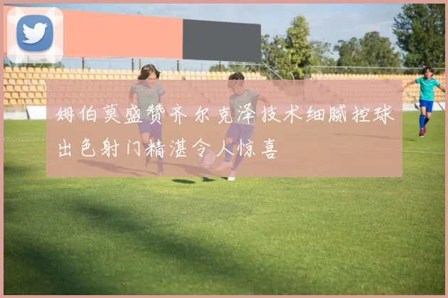 姆伯莫盛赞齐尔克泽技术细腻控球出色射门精湛令人惊喜