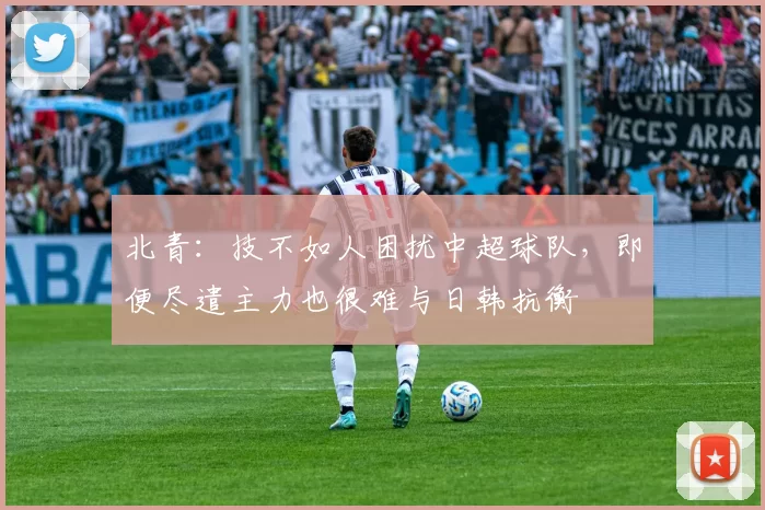 北青:技不如人困扰中超球队,即便尽遣主力也很难与日韩抗衡