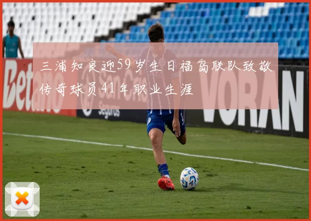 三浦知良迎59岁生日福岛联队致敬传奇球员41年职业生涯