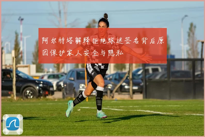 阿尔特塔解释拒绝球迷签名背后原因保护家人安全与隐私
