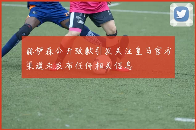 赫伊森公开致歉引发关注皇马官方渠道未发布任何相关信息