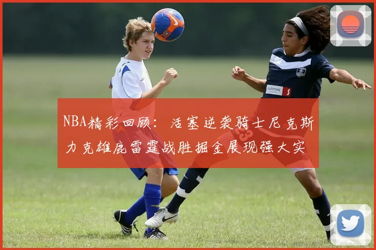 NBA精彩回顾:活塞逆袭骑士尼克斯力克雄鹿雷霆战胜掘金展现强大实力