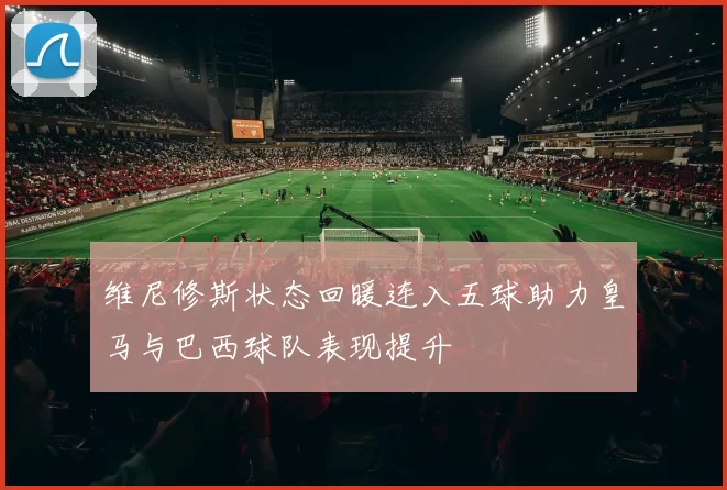 维尼修斯状态回暖连入五球助力皇马与巴西球队表现提升