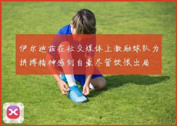 伊尔迪兹在社交媒体上激励球队为拼搏精神感到自豪尽管饮恨出局