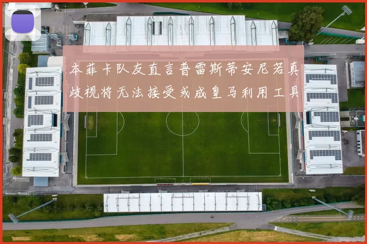 本菲卡队友直言普雷斯蒂安尼若真歧视将无法接受或成皇马利用工具