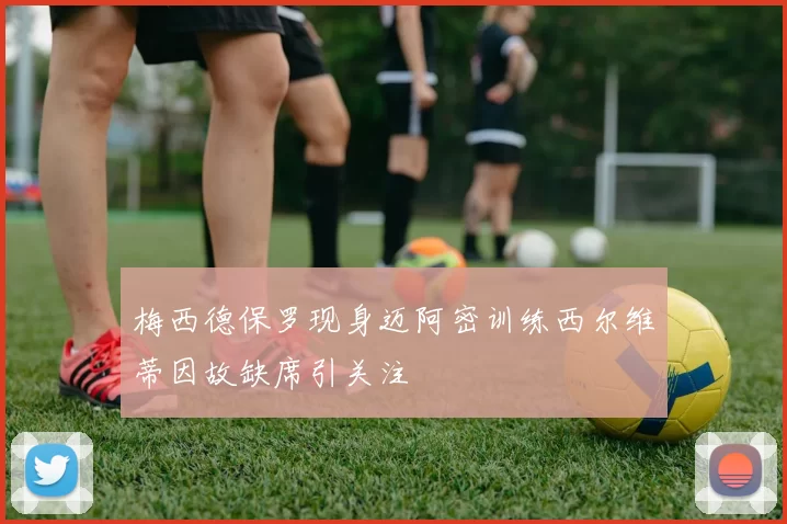 梅西德保罗现身迈阿密训练西尔维蒂因故缺席引关注