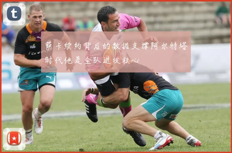 萨卡续约背后的数据支撑阿尔特塔时代他是全队进攻核心