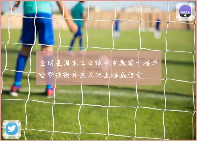 全明星周末三分球命中数前十榜单哈登领衔库里五次上榜成传奇