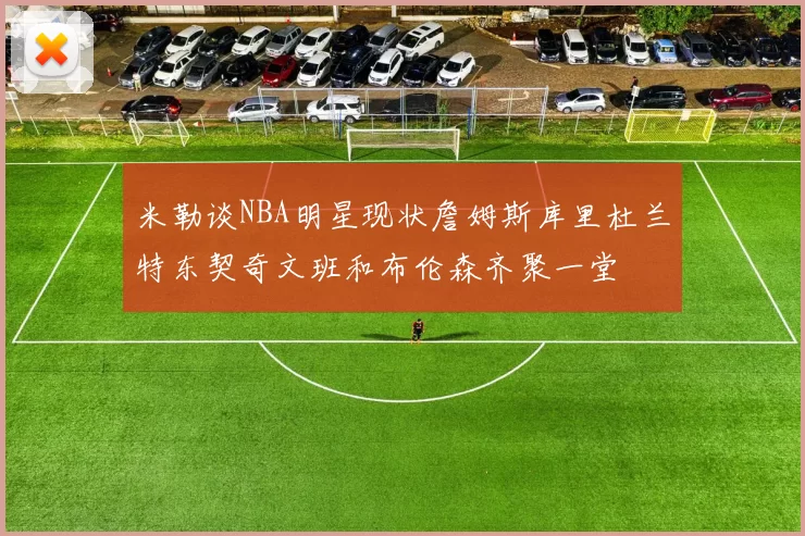 米勒谈NBA明星现状詹姆斯库里杜兰特东契奇文班和布伦森齐聚一堂
