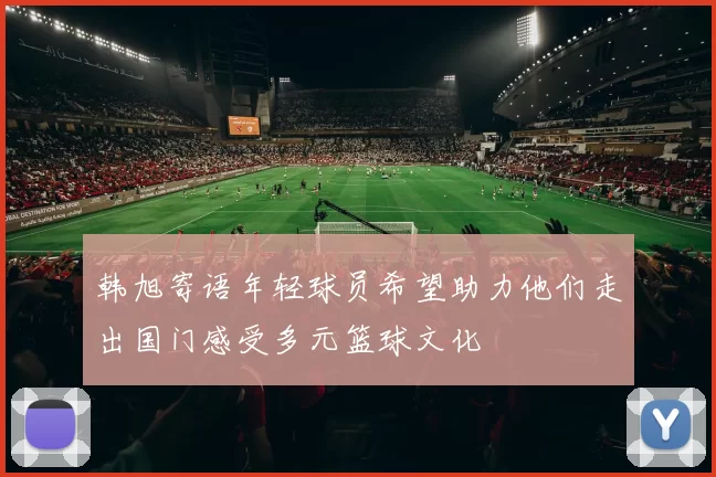 韩旭寄语年轻球员希望助力他们走出国门感受多元篮球文化