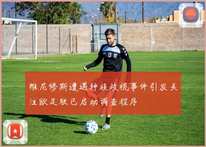 维尼修斯遭遇种族歧视事件引发关注欧足联已启动调查程序